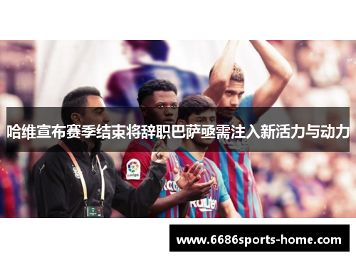 哈维宣布赛季结束将辞职巴萨亟需注入新活力与动力